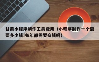 长春甘肃小程序制作工具费用（小程序制作一个需要多少钱!每年都需要交钱吗）