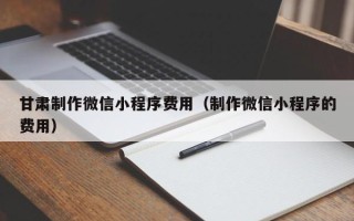 长春甘肃制作微信小程序费用（制作微信小程序的费用）