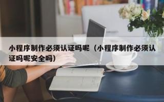 长春小程序制作必须认证吗呢（小程序制作必须认证吗呢安全吗）