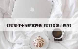 长春钉钉制作小程序文件夹（钉钉自建小程序）