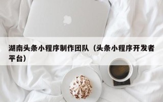 长春湖南头条小程序制作团队（头条小程序开发者平台）
