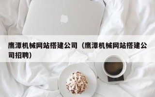 长春鹰潭机械网站搭建公司（鹰潭机械网站搭建公司招聘）